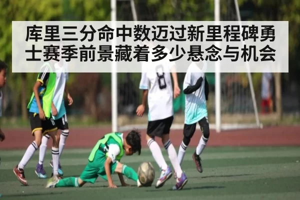 库里三分命中数迈过新里程碑勇士赛季前景藏着多少悬念与机会（Kaiyun）